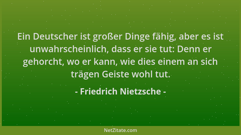 Friedrich Nietzsche - Ein Deutscher ist großer Dinge fähig, aber es ist unwahrscheinlich, dass er sie tut: Denn er gehorcht...