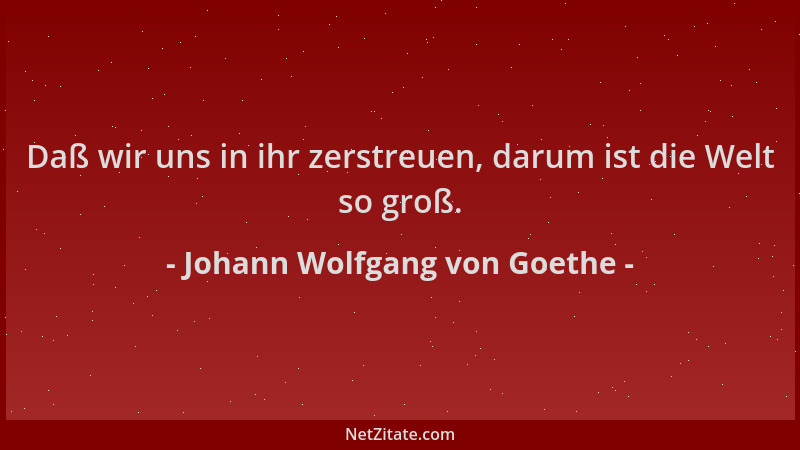 Johann Wolfgang von Goethe - Daß wir uns in ihr zerstreuen, darum ist die Welt so groß....