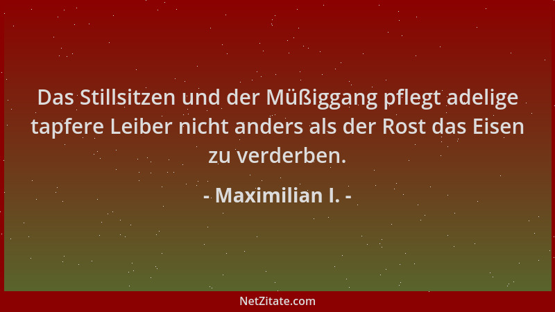 Maximilian I. - Das Stillsitzen und der Müßiggang pflegt adelige tapfere Leiber nicht anders als der Rost das Eisen zu verd...