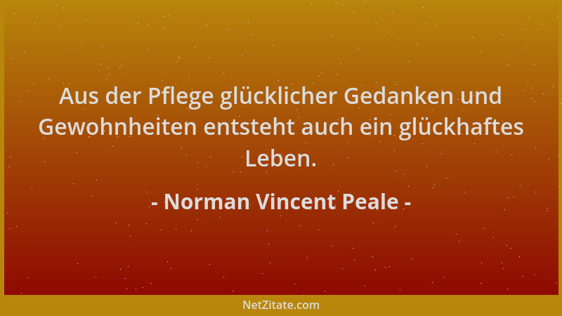 Norman Vincent Peale - Aus der Pflege glücklicher Gedanken und Gewohnheiten entsteht auch ein glückhaftes Leben....