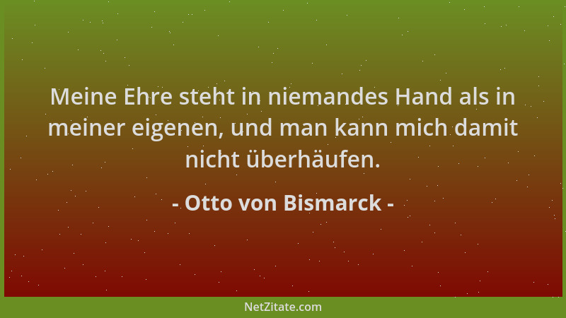 Otto von Bismarck - Meine Ehre steht in niemandes Hand als in meiner eigenen, und man kann mich damit nicht überhäufen....