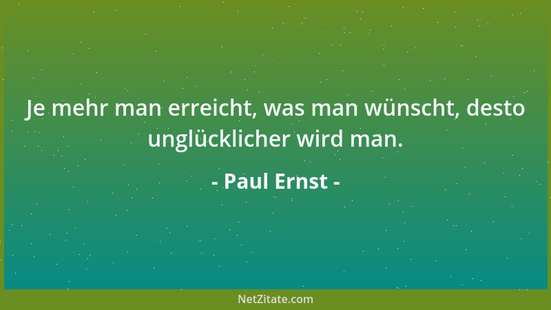 Paul Ernst - Je mehr man erreicht, was man wünscht, desto unglücklicher wird man....
