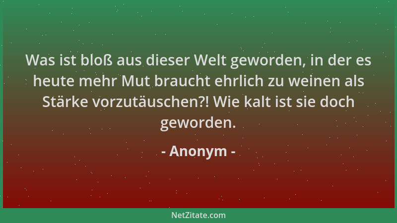 Anonym - Was ist bloß aus dieser Welt geworden, in der es heute mehr Mut braucht ehrlich zu weinen als Stärke vorzutäuschen...