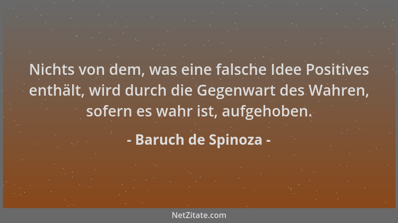 Baruch de Spinoza - Nichts von dem, was eine falsche Idee Positives enthält, wird durch die Gegenwart des Wahren, sofern es...