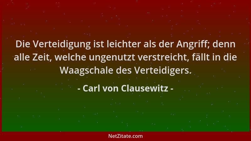 Carl von Clausewitz - Die Verteidigung ist leichter als der Angriff; denn alle Zeit, welche ungenutzt verstreicht, fällt in...