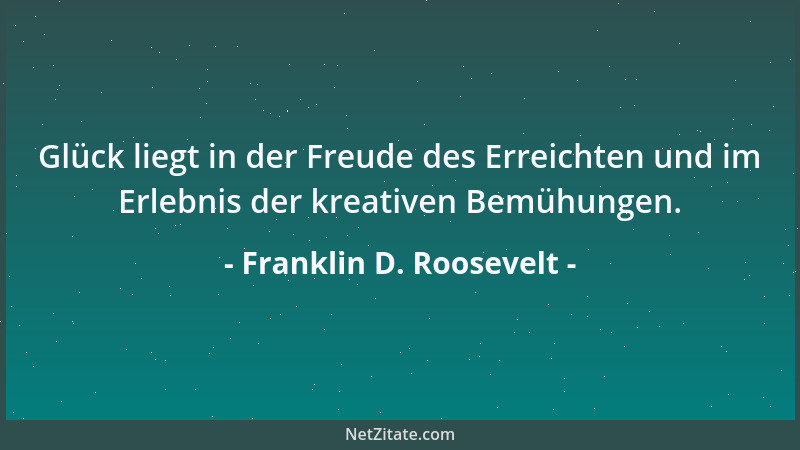 Franklin D. Roosevelt - Glück liegt in der Freude des Erreichten und im Erlebnis der kreativen Bemühungen....