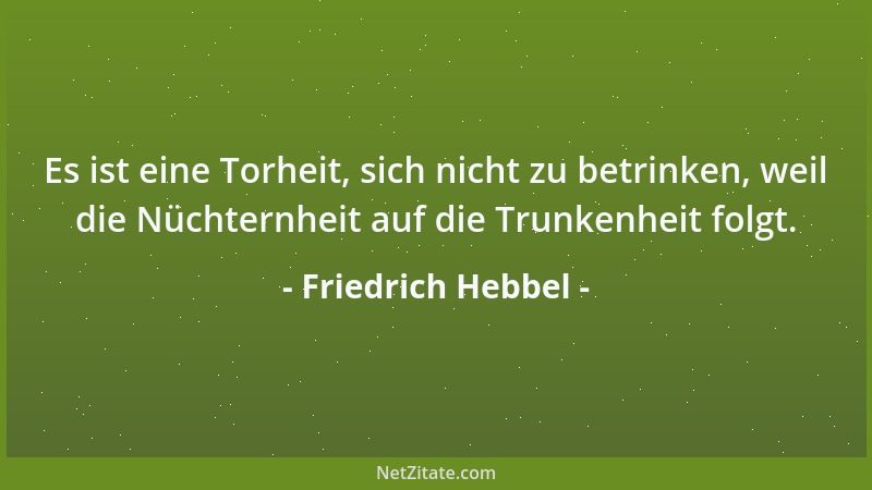 Friedrich Hebbel - Es ist eine Torheit, sich nicht zu betrinken, weil die Nüchternheit auf die Trunkenheit folgt....