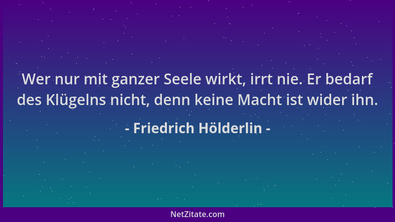 Friedrich Hölderlin - Wer nur mit ganzer Seele wirkt, irrt nie. Er bedarf des Klügelns nicht, denn keine Macht ist wider ih...
