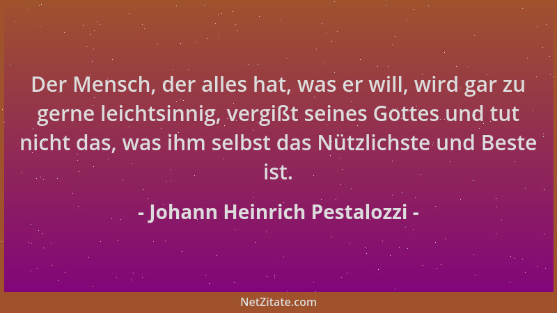 Johann Heinrich Pestalozzi - Der Mensch, der alles hat, was er will, wird gar zu gerne leichtsinnig, vergißt seines Gottes...