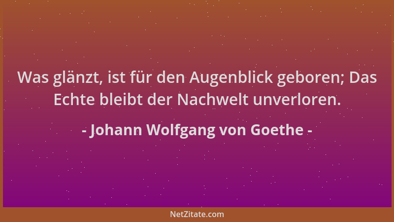 Johann Wolfgang von Goethe - Was glänzt, ist für den Augenblick geboren; Das Echte bleibt der Nachwelt unverloren....