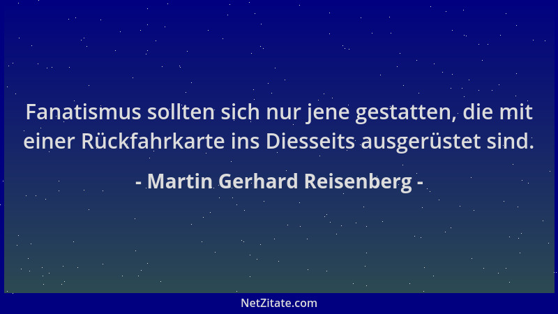 Martin Gerhard Reisenberg - Fanatismus sollten sich nur jene gestatten, die mit einer Rückfahrkarte ins Diesseits ausgerüst...