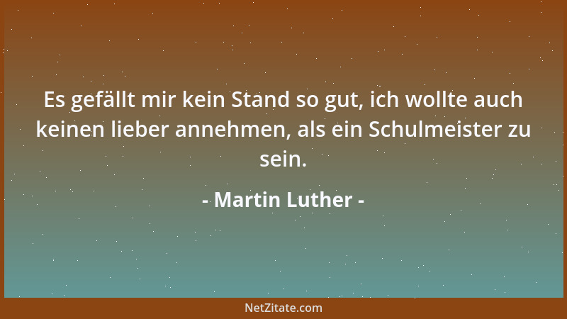 Martin Luther - Es gefällt mir kein Stand so gut, ich wollte auch keinen lieber annehmen, als ein Schulmeister zu sein....