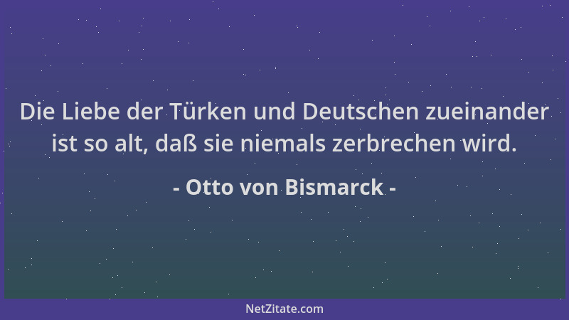Otto von Bismarck - Die Liebe der Türken und Deutschen zueinander ist so alt, daß sie niemals zerbrechen wird....