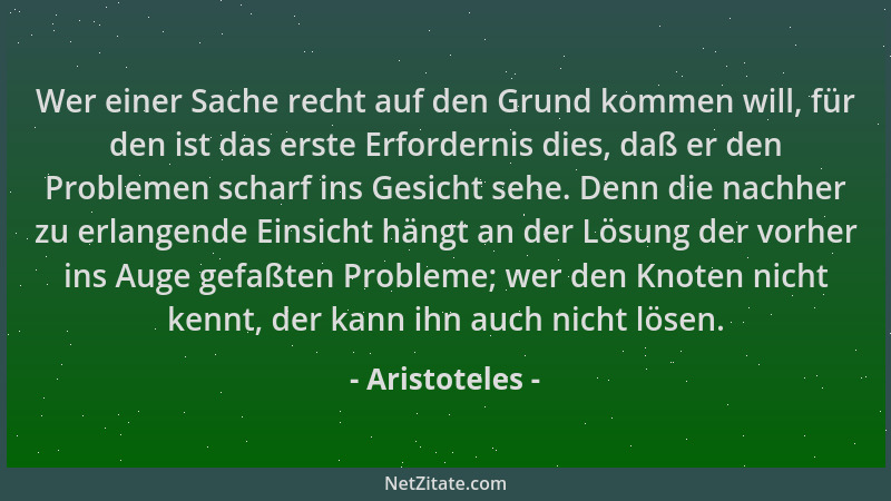 Aristoteles - Wer einer Sache recht auf den Grund kommen will, für den ist das erste Erfordernis dies, daß er den Problemen...