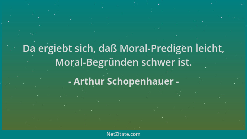 Arthur Schopenhauer - Da ergiebt sich, daß Moral-Predigen leicht, Moral-Begründen schwer ist....