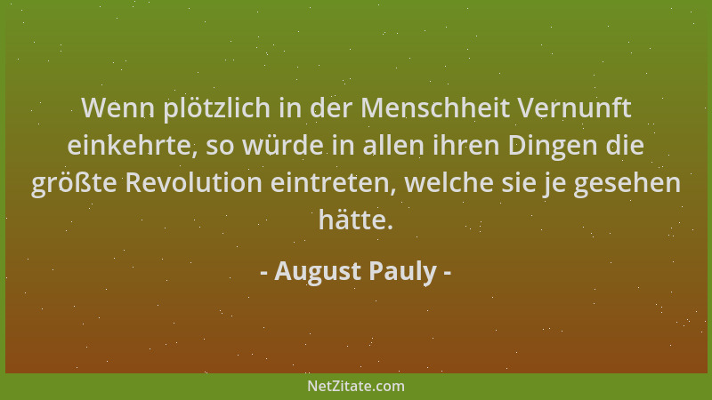 August Pauly - Wenn plötzlich in der Menschheit Vernunft einkehrte, so würde in allen ihren Dingen die größte Revolution ei...