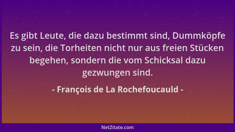 François de La Rochefoucauld - Es gibt Leute, die dazu bestimmt sind, Dummköpfe zu sein, die Torheiten nicht nur aus freien...