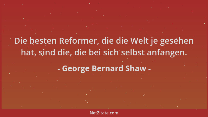 George Bernard Shaw - Die besten Reformer, die die Welt je gesehen hat, sind die, die bei sich selbst anfangen....