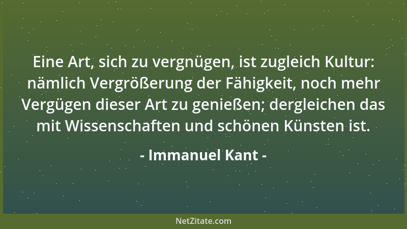 Immanuel Kant - Eine Art, sich zu vergnügen, ist zugleich Kultur: nämlich Vergrößerung der Fähigkeit, noch mehr Vergügen di...