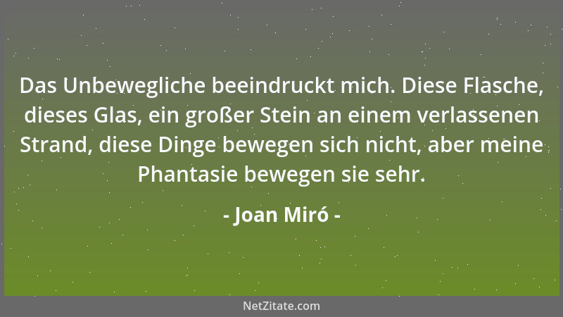 Joan Miró - Das Unbewegliche beeindruckt mich. Diese Flasche, dieses Glas, ein großer Stein an einem verlassenen Strand, di...
