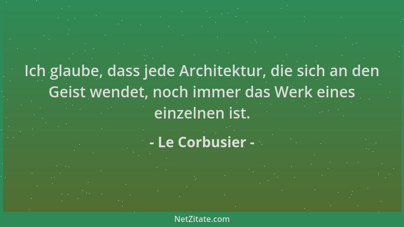 Le Corbusier - Ich glaube, dass jede Architektur, die sich an den Geist wendet, noch immer das Werk eines einzelnen ist....