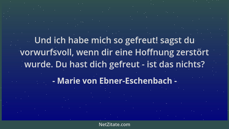 Marie von Ebner-Eschenbach - Und ich habe mich so gefreut! sagst du vorwurfsvoll, wenn dir eine Hoffnung zerstört wurde. Du...