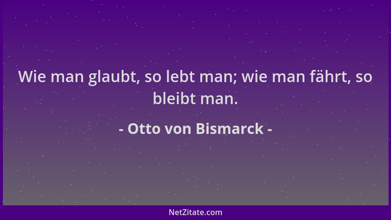Otto von Bismarck - Wie man glaubt, so lebt man; wie man fährt, so bleibt man....