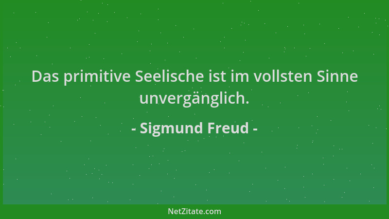 Sigmund Freud - Das primitive Seelische ist im vollsten Sinne unvergänglich....