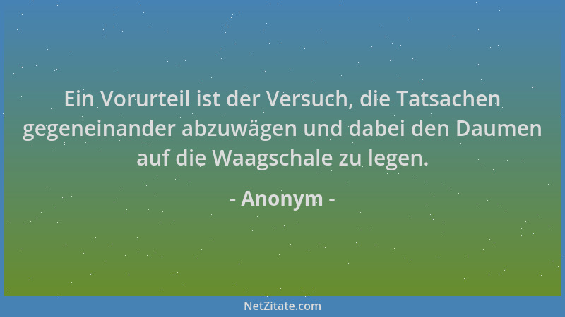 Anonym - Ein Vorurteil ist der Versuch, die Tatsachen gegeneinander abzuwägen und dabei den Daumen auf die Waagschale zu le...