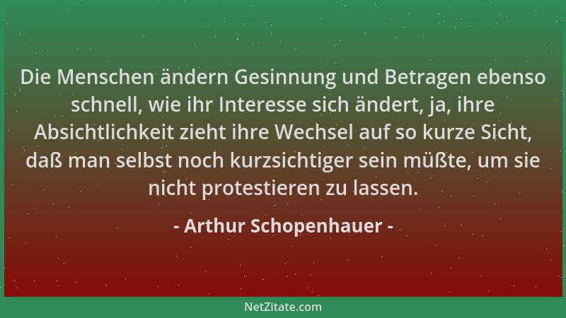 Arthur Schopenhauer - Die Menschen ändern Gesinnung und Betragen ebenso schnell, wie ihr Interesse sich ändert, ja, ihre Ab...