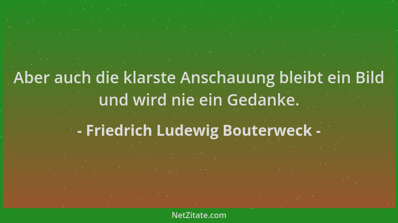 Friedrich Ludewig Bouterweck - Aber auch die klarste Anschauung bleibt ein Bild und wird nie ein Gedanke....