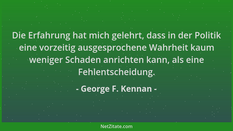 George F. Kennan - Die Erfahrung hat mich gelehrt, dass in der Politik eine vorzeitig ausgesprochene Wahrheit kaum weniger...
