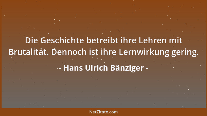Hans Ulrich Bänziger - Die Geschichte betreibt ihre Lehren mit Brutalität. Dennoch ist ihre Lernwirkung gering....