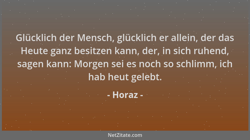 Horaz - Glücklich der Mensch, glücklich er allein, der das Heute ganz besitzen kann, der, in sich ruhend, sagen kann: Morge...