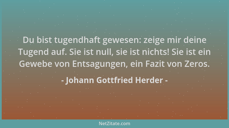 Johann Gottfried Herder - Du bist tugendhaft gewesen: zeige mir deine Tugend auf. Sie ist null, sie ist nichts! Sie ist ein...
