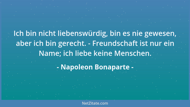 Napoleon Bonaparte - Ich bin nicht liebenswürdig, bin es nie gewesen, aber ich bin gerecht. - Freundschaft ist nur ein Name...
