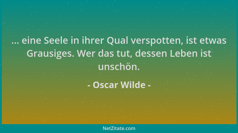 Oscar Wilde - ... eine Seele in ihrer Qual verspotten, ist etwas Grausiges. Wer das tut, dessen Leben ist unschön....
