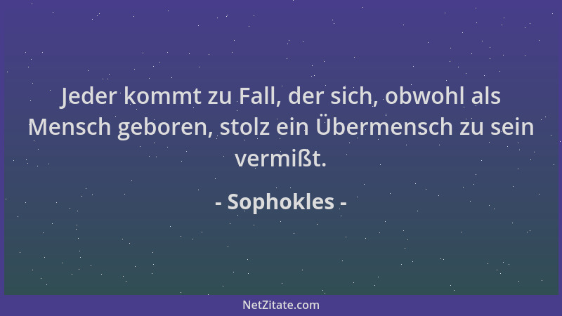 Sophokles - Jeder kommt zu Fall, der sich, obwohl als Mensch geboren, stolz ein Übermensch zu sein vermißt....