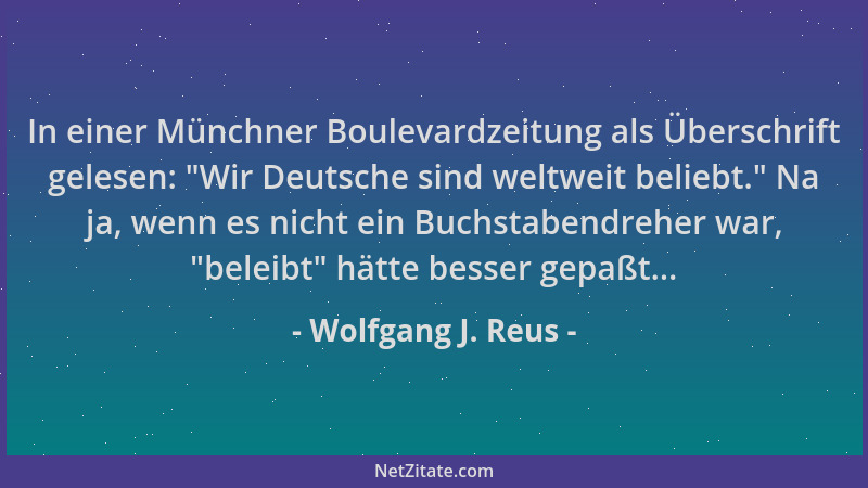 Wolfgang J. Reus - In einer Münchner Boulevardzeitung als Überschrift gelesen:  "Wir Deutsche sind weltweit beliebt. " Na ja,...