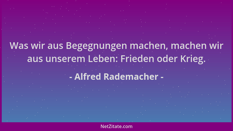 Alfred Rademacher - Was wir aus Begegnungen machen, machen wir aus unserem Leben: Frieden oder Krieg....