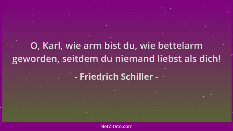 Friedrich Schiller - O, Karl, wie arm bist du, wie bettelarm geworden, seitdem du niemand liebst als dich!...