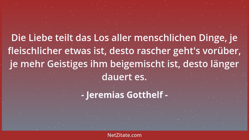 Jeremias Gotthelf - Die Liebe teilt das Los aller menschlichen Dinge, je fleischlicher etwas ist, desto rascher geht 's vorü...