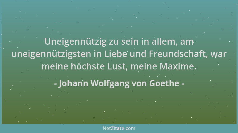 Johann Wolfgang von Goethe - Uneigennützig zu sein in allem, am uneigennützigsten in Liebe und Freundschaft, war meine höch...