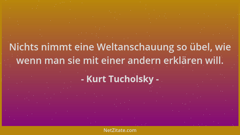 Kurt Tucholsky - Nichts nimmt eine Weltanschauung so übel, wie wenn man sie mit einer andern erklären will....