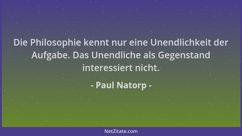 Paul Natorp - Die Philosophie kennt nur eine Unendlichkeit der Aufgabe. Das Unendliche als Gegenstand interessiert nicht....
