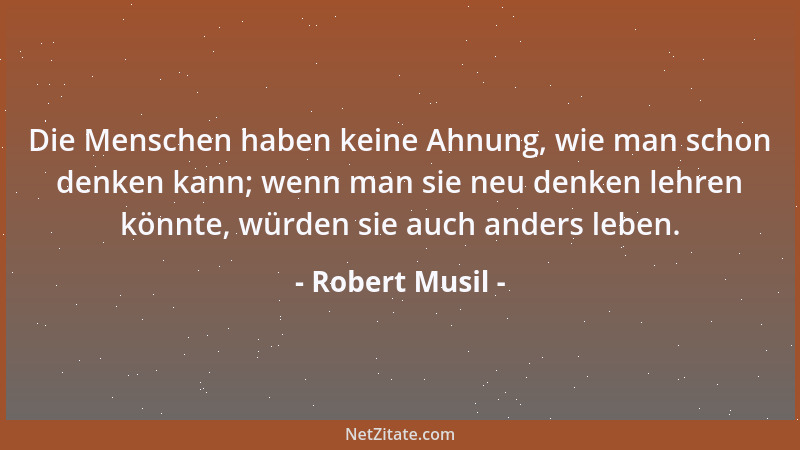 Robert Musil - Die Menschen haben keine Ahnung, wie man schon denken kann; wenn man sie neu denken lehren könnte, würden si...