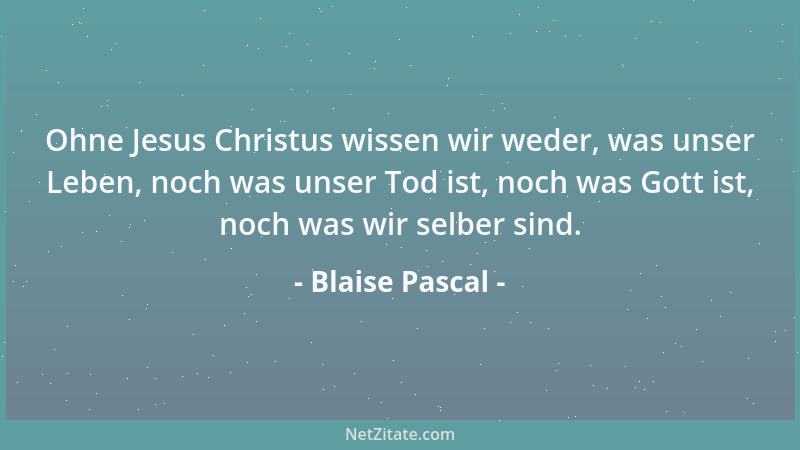 Blaise Pascal - Ohne Jesus Christus wissen wir weder, was unser Leben, noch was unser Tod ist, noch was Gott ist, noch was...