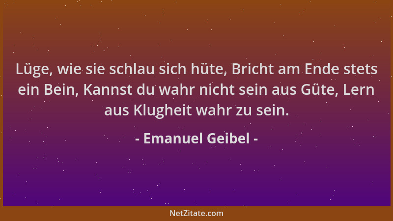Emanuel Geibel - Lüge, wie sie schlau sich hüte, Bricht am Ende stets ein Bein, Kannst du wahr nicht sein aus Güte, Lern au...