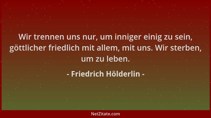 Friedrich Hölderlin - Wir trennen uns nur, um inniger einig zu sein, göttlicher friedlich mit allem, mit uns. Wir sterben,...