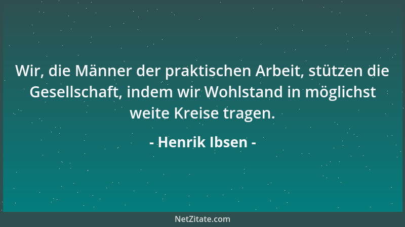 Henrik Ibsen - Wir, die Männer der praktischen Arbeit, stützen die Gesellschaft, indem wir Wohlstand in möglichst weite Kre...